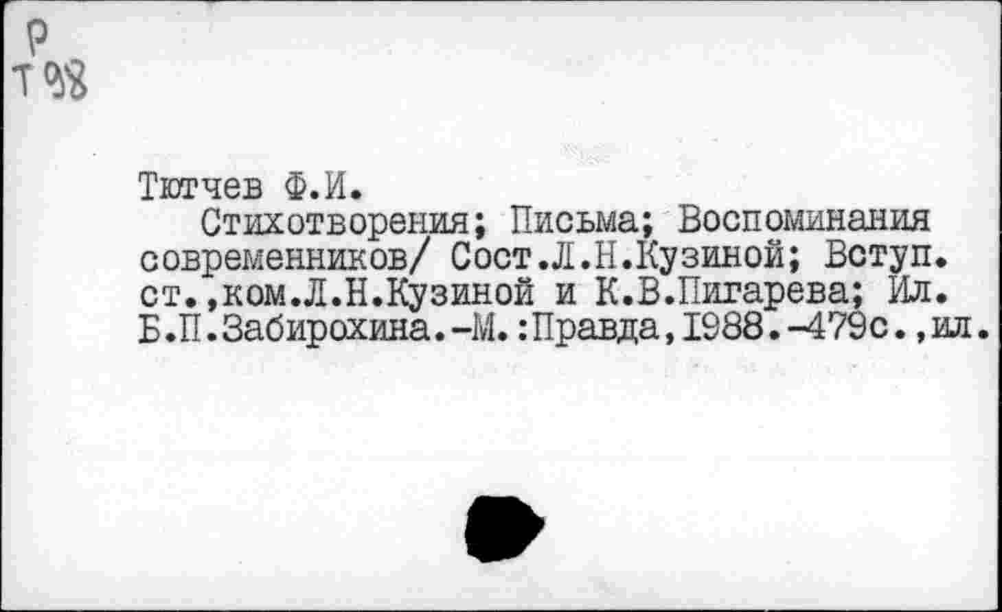 ﻿Тютчев Ф.И.
Стихотворения; Письма; Воспоминания современников/ Сост.Л.Н.Кузиной; Вступ. ст.»ком.Л.Н.Кузиной и К.В.Пигарева; Ил. Б.П.Забирохина.-М.:Правда,1988. -479с., ил.